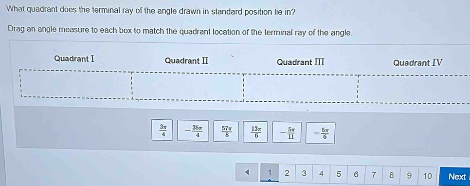 What quadrant does the terminal ray of the angle drawn in standard position lie in?
Drag an angle measure to each box to match the quadrant location of the terminal ray of the angle.
Quadrant I Quadrant II Quadrant III Quadrant IV
 3π /4  - 35π /4   57π /8   13π /6  - 5π /11  - 5π /6 
1 2 3 4 5 6 7 8 9 10 Next