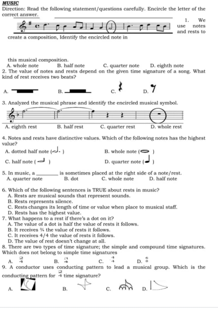 MUSIC
Direction: Read the following statement/questions carefully. Encircle the letter of the
correct answer.
1. We
use notes
and rests to
create a composition, Identify the encircled note in
this musical composition
A. whole note B. half note C. quarter note D. eighth note
2. The value of notes and rests depend on the given time signature of a song. What
kind of rest receives two beats?
A. B. C. D.
3. Analyzed the musical phrase and identify the encircled musical symbol.
A. eighth rest B. half rest C. quarter rest D. whole rest
4. Notes and rests have distinctive values. Which of the following notes has the highest
value?
A. dotted half note ( B. whole note (
C. half note ( D. quarter note ( )
5. In music, a _is sometimes placed at the right side of a note/rest.
A. quarter note B. dot C. whole note D. half note
6. Which of the following sentences is TRUE about rests in music?
A. Rests are musical sounds that represent sounds.
B. Rests represents silence.
C. Rests changes its length of time or value when place to musical staff.
D. Rests has the highest value.
7. What happens to a rest if there's a dot on it?
A. The value of a dot is half the value of rests it follows.
B. It receives ¾ the value of rests it follows.
C. It receives 4/4 the value of rests it follows.
D. The value of rest doesn't change at all.
8. There are two types of time signature; the simple and compound time signatures.
Which does not belong to simple time signatures
A.  2/4  B. beginarrayr 21 4endarray C. _ -b D.  6/8 
9. A conductor uses conducting pattern to lead a musical group. Which is the
conducting pattern for  2/4  time signature?
A. B. C. D.