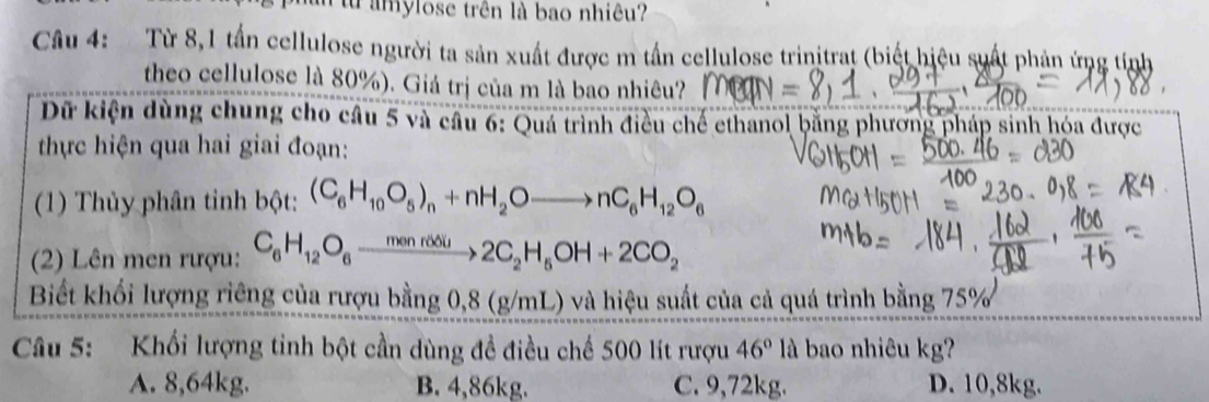 từ amylose trên là bao nhiêu?
Câu 4: Từ 8,1 tấn cellulose người ta sản xuất được m tần cellulose trinitrat (biết hiệu suất phản ứng tính
theo cellulose là 80%). Giá trị của m là bao nhiêu?
Dữ kiện dùng chung cho câu 5 và câu 6: Quá trình điều chế ethanol bằng phương pháp sinh hóa được
thực hiện qua hai giai đoạn:
(1) Thủy phân tỉnh bột: (C_6H_10O_5)_n+nH_2Oto nC_6H_12O_6
(2) Lên men rượu: C_6H_12O_6to _6^((mest)2C_2)H_5OH+2CO_2
Biết khối lượng riêng của rượu bằng 0,8 (g/mL) và hiệu suất của cả quá trình bằng 75%
Câu 5: Khối lượng tinh bột cần dùng đề điều chế 500 lít rượu 46° là bao nhiêu kg?
A. 8,64kg. B. 4,86kg. C. 9,72kg. D. 10,8kg.