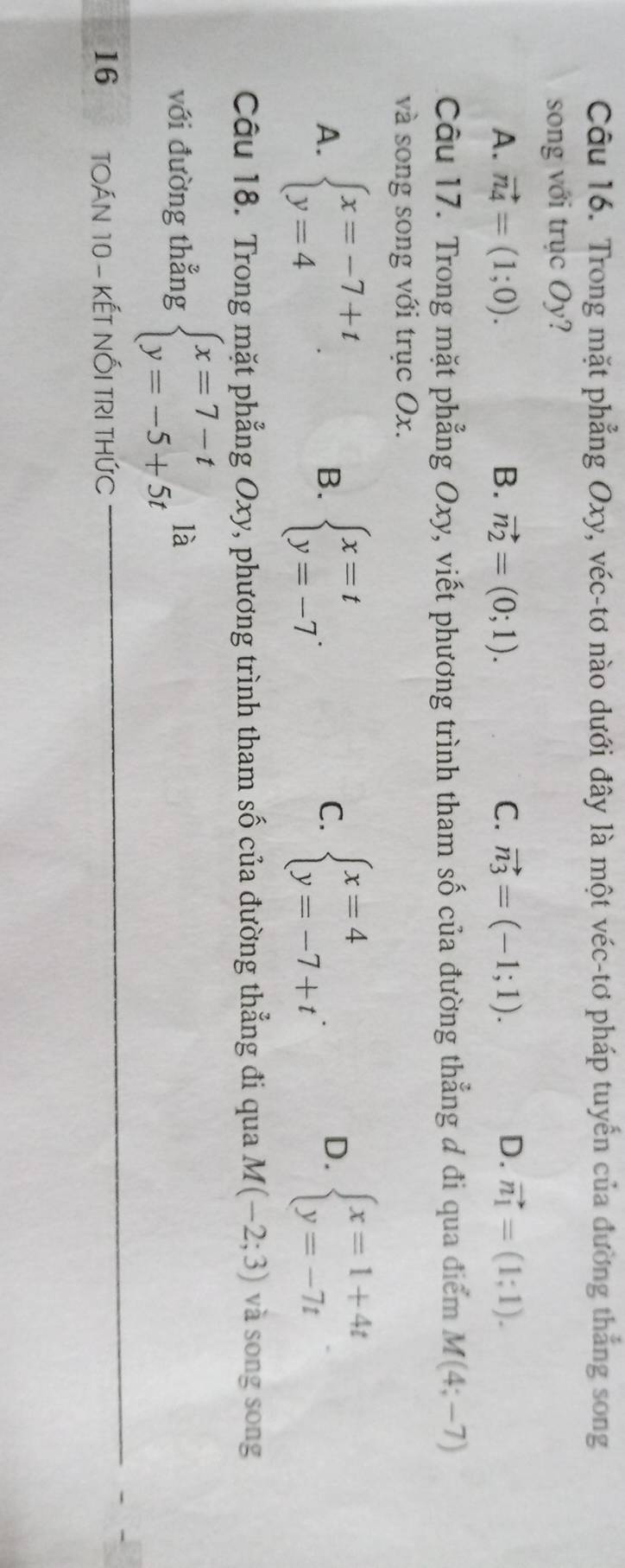 Trong mặt phẳng Oxy, véc-tơ nào dưới đây là một véc-tơ pháp tuyển của đường thắng song
song với trục Oy?
A. vector n_4=(1;0). B. vector n_2=(0;1). C. vector n_3=(-1;1). D. vector n_1=(1;1). 
Câu 17. Trong mặt phẳng Oxy, viết phương trình tham số của đường thẳng đ đi qua điểm M(4;-7)
và song song với trục Ox.
A. beginarrayl x=-7+t y=4endarray. beginarrayl x=t y=-7endarray.. beginarrayl x=4 y=-7+tendarray.. beginarrayl x=1+4t y=-7tendarray.
B.
C.
D.
Câu 18. Trong mặt phẳng Oxy, phương trình tham số của đường thẳng đi qua M(-2;3) và song song
với đường thẳng beginarrayl x=7-t y=-5+5tendarray. là
16 TOÁN 10 - KẾT NỐI TRI THứC