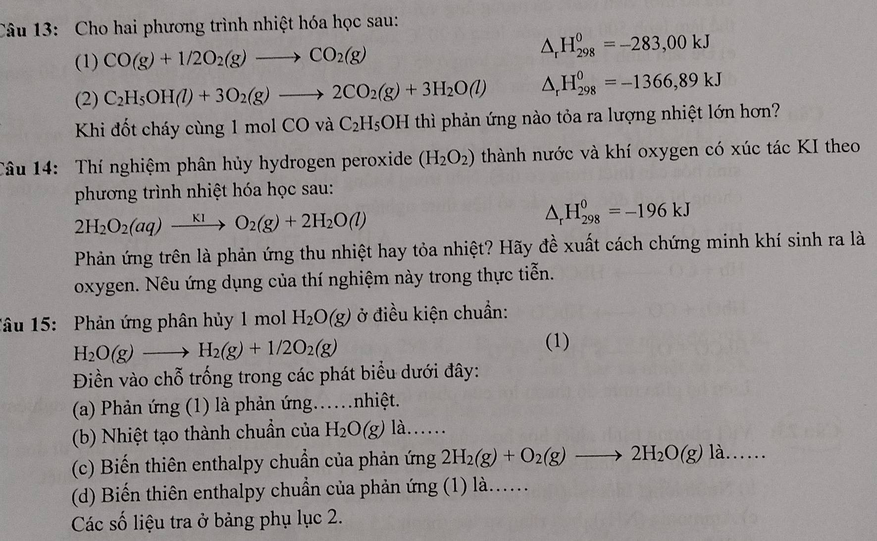 Cho hai phương trình nhiệt hóa học sau:
(1) CO(g)+1/2O_2(g)to CO_2(g)
△ _rH_(298)^0=-283,00kJ
(2) C_2H_5OH(l)+3O_2(g)to 2CO_2(g)+3H_2O(l) △ _rH_(298)^0=-1366,89kJ
Khi đốt cháy cùng 1 mol CO và C_2H_5OH thì phản ứng nào tỏa ra lượng nhiệt lớn hơn?
Câu 14: Thí nghiệm phân hủy hydrogen peroxide (H_2O_2) thành nước và khí oxygen có xúc tác KI theo
phương trình nhiệt hóa học sau:
2H_2O_2(aq)xrightarrow KIO_2(g)+2H_2O(l)
△ _rH_(298)^0=-196kJ
Phản ứng trên là phản ứng thu nhiệt hay tỏa nhiệt? Hãy đề xuất cách chứng minh khí sinh ra là
oxygen. Nêu ứng dụng của thí nghiệm này trong thực tiễn.
Tâu 15:  Phản ứng phân hủy 1 mol H_2O(g) ở điều kiện chuẩn:
H_2O(g)to H_2(g)+1/2O_2(g)
(1)
Điền vào chỗ trống trong các phát biểu dưới đây:
(a) Phản ứng (1) là phản ứng..nhiệt.
(b) Nhiệt tạo thành chuẩn của H_2O(g) là......
(c) Biến thiên enthalpy chuẩn của phản ứng 2H_2(g)+O_2(g)to 2H_2O(g)la......
(d) Biến thiên enthalpy chuẩn của phản ứng (1) là......
Các số liệu tra ở bảng phụ lục 2.