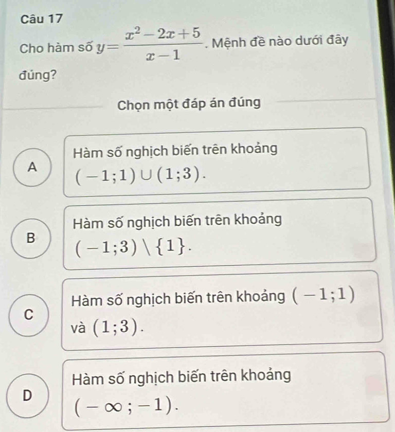 Cho hàm số y= (x^2-2x+5)/x-1 . Mệnh đề nào dưới đây
đúng?
Chọn một đáp án đúng
Hàm số nghịch biến trên khoảng
A (-1;1)∪ (1;3).
Hàm số nghịch biến trên khoảng
B (-1;3)wedge  1.
Hàm số nghịch biến trên khoảng (-1;1)
C
và (1;3).
Hàm số nghịch biến trên khoảng
D (-∈fty ;-1).