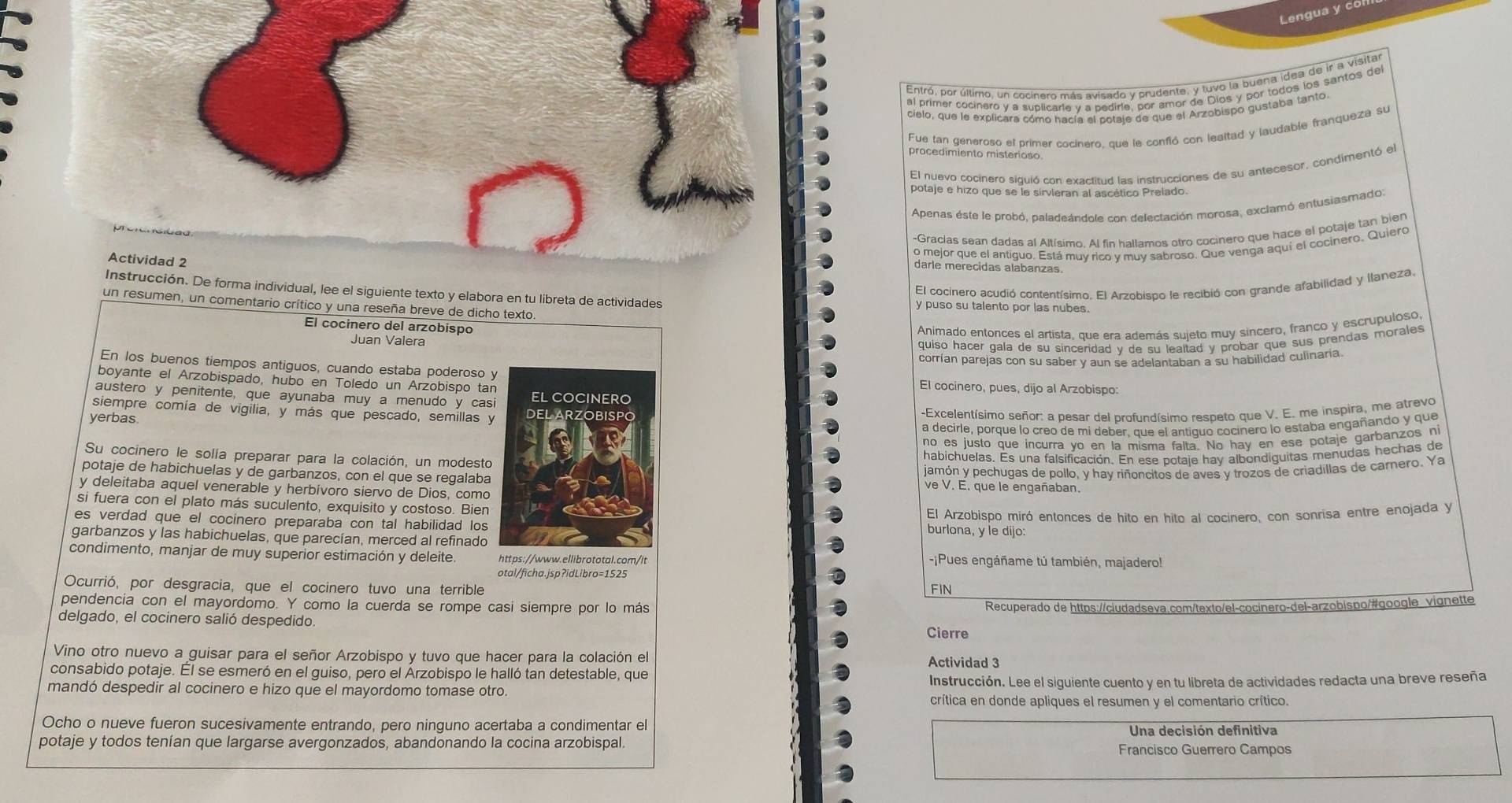 Lengua y co
cielo, que le explicara cómo hacía el cotaie de que el Arzobispo gustaba tanto.
Fue tan generoso el primer cocinero, que le confió con lealtad y laudable franqueza su
procedimiento misterioso
El nuevo cocinero siquió con exactitud las instrucciones de su antecesor, condimentó el
potaje e hizo que se le sirvieran al ascético Prelado.
Apenas este le probó, paladeándole con delectación morosa, exclamó entusiasmado:
-Gracias sean dadas al Altísimo. Al fin hallamos otro cocinero que hace el potaje tan bien
Actividad 2
o mejor que el antiguo. Está muv rico v muv sabroso. Que venga aquí el cocinero. Quiero
darle merecidas alabanzas.
El cocinero acudió contentísimo. El Arzobispo le recibió con grande afabilidad y llaneza.
Instrucción. De forma individual, lee el siguiente texto y elabora en tu libreta de actividades y puso su talento por las nubes.
un resumen, un comentario crítico y una reseña breve de dicho texto.
El cocinero del arzobispo
Animado entorces el artista, que era además sujeto muy sincero, franco y escrupuloso,
Juan Valera
quiso hacer gala de su sínceridad y de su lealtad y probar que sus prendas morales 
corrían parejas con su saber v aun se adelantaban a su habilidad culinaria
En los buenos tiempos antiguos, cuando estaba poderoso y
boyante el Arzobispado, hubo en Toledo un Arzobispo tan El cocínero, pues, dijo al Arzobispo:
austero y penitente, que ayunaba muy a menudo y casi EL COCINERO
siempre comía de vigilia, y más que pescado, semillas y DEL ARZOBISPO
yerbas
-Excelentísimo señor: a pesar del profundísimo respeto que V. E. me inspira, me atrevo
a decirle, porque lo creo de mi deber. que el antíquo cocinero lo estaba engañando y que
no es justo que incurra vo en la misma falta. No hay en ese potaje garbanzos ni
Su cocinero le solía preparar para la colación, un modesto
habichuelas. Es una falsificación. En ese potaje hay albondiguitas menudas hechas de
jamón y pechugas de pollo, y hay riñoncitos de aves y trozos de criadillas de carnero. Ya
potaje de habichuelas y de garbanzos, con el que se regalaba ve V. E. que le engañaban.
y deleitaba aquel venerable y herbívoro siervo de Dios, como
si fuera con el plato más suculento, exquisito y costoso. Bien burlona, y le dijo:
es verdad que el cocinero preparaba con tal habilidad los El Arzobispo miró entonces de hito en hito al cocinero, con sonrisa entre enojada y
garbanzos y las habichuelas, que parecían, merced al refinado
condimento, manjar de muy superior estimación y deleite. https://www.ellibrototal.com/lt -¡Pues engáñame tú también, majadero!
otal/ficha.jsp?idLibro=1525
Ocurrió, por desgracia, que el cocinero tuvo una terrible FIN
pendencia con el mayordomo. Y como la cuerda se rompe casi siempre por lo más
delgado, el cocinero salió despedido. Cierre Recuperado de https://ciudadseva.com/texto/el-cocinero-del-arzobispo/#google vignette
Vino otro nuevo a guisar para el señor Arzobispo y tuvo que hacer para la colación el Actividad 3
consabido potaje. Él se esmeró en el guiso, pero el Árzobispo le halló tan detestable, que
mandó despedir al cocinero e hizo que el mayordomo tomase otro. Instrucción. Lee el siguiente cuento y en tu libreta de actividades redacta una breve reseña
crítica en donde apliques el resumen y el comentario crítico.
Ocho o nueve fueron sucesivamente entrando, pero ninguno acertaba a condimentar el Una decisión definitiva
potaje y todos tenían que largarse avergonzados, abandonando la cocina arzobispal. Francisco Guerrero Campos