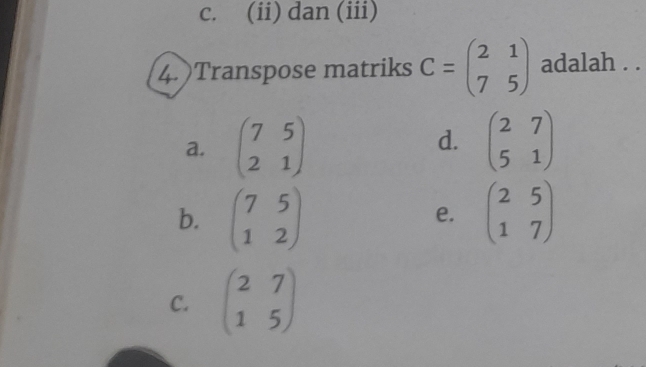 c. (ii) dan (iii)
4. )Transpose matriks C=beginpmatrix 2&1 7&5endpmatrix adalah . .
d.
a. beginpmatrix 7&5 2&1endpmatrix beginpmatrix 2&7 5&1endpmatrix
b. beginpmatrix 7&5 1&2endpmatrix beginpmatrix 2&5 1&7endpmatrix
e.
C. beginpmatrix 2&7 1&5endpmatrix