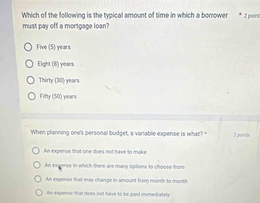 Which of the following is the typical amount of time in which a borrower 2 point
must pay off a mortgage loan?
Five (5) years
Eight (8) years
Thirty (30) years
Fifty (50) years
When planning one's personal budget, a variable expense is what? * 2 points
An expense that one does not have to make
An expense in which there are many options to choose from
An expense that may change in amount from month to month
An expense that does not have to be paid immediately