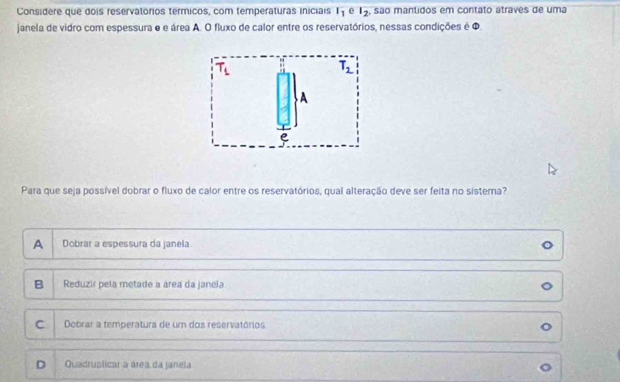 Considere que dois reservatórios termicos, com temperaturas iniciais , são mantidos em contato atraves de uma l_1 e l_2
janela de vidro com espessura e e área A. O fluxo de calor entre os reservatórios, nessas condições é Φ.
Para que seja possível dobrar o fluxo de calor entre os reservatórios, qual alteração deve ser feita no sistema?
A Dobrar a espessura da janela
B Reduzir pela metade a área da janela
C Dobrar a temperatura de um dos reservatórios
D Quadruplicar a área da janela