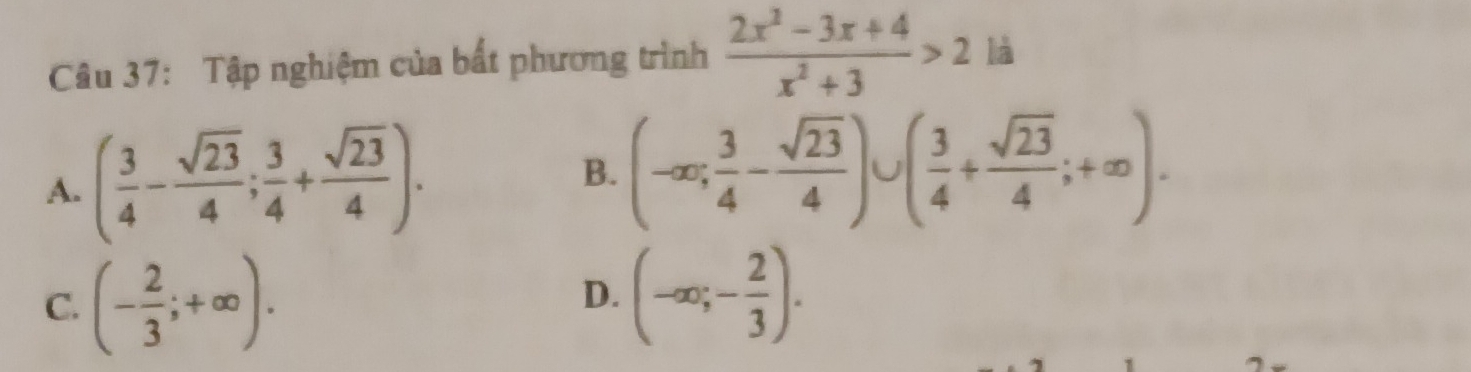 Tập nghiệm của bất phương trình  (2x^2-3x+4)/x^2+3 >2 là
A. ( 3/4 - sqrt(23)/4 ; 3/4 + sqrt(23)/4 ). B. (-∈fty ; 3/4 - sqrt(23)/4 )∪ ( 3/4 + sqrt(23)/4 ;+∈fty ).
C. (- 2/3 ;+∈fty ). (-∈fty ;- 2/3 ). 
D.