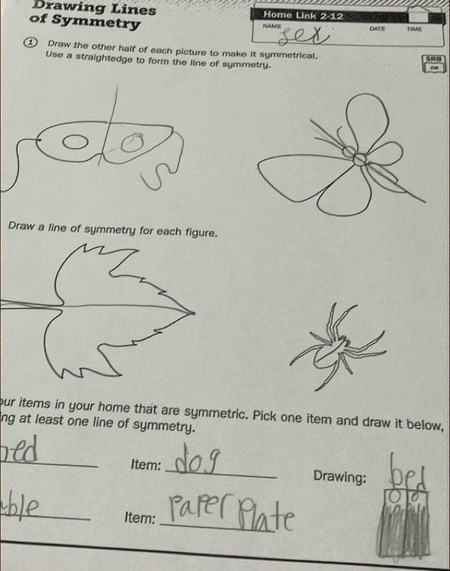 Drawing Lines 
of Symmetry 
① Draw the other half of each picture to m it symmetrical. 
SRB 
Use a straightedge to form the line of symmetry. 
7 
Draw a line of symmetry for each figure. 
our items in your home that are symmetric. Pick one item and draw it below, 
ng at least one line of symmetry. 
_ 
Item: _Drawing: 
_ 
Item: 
_