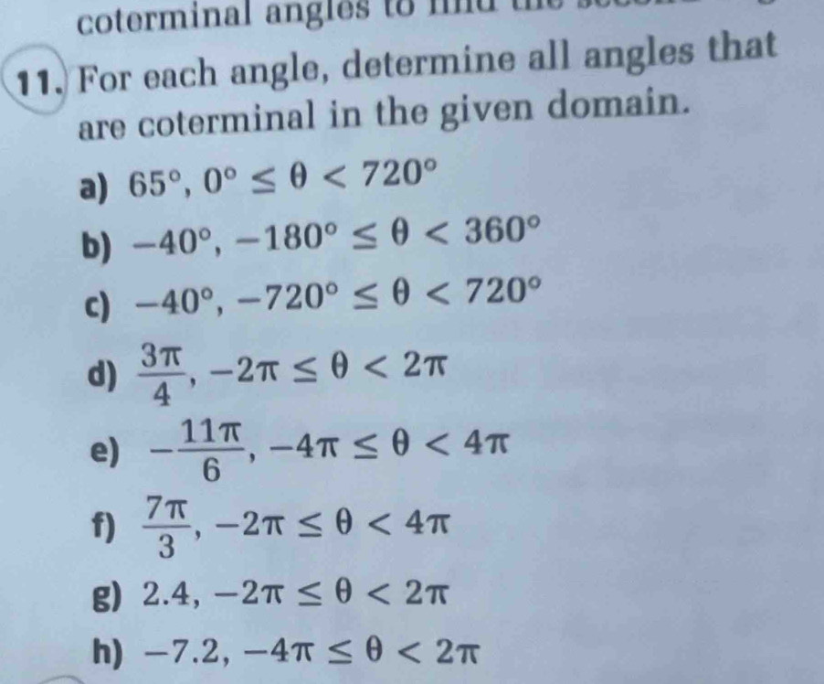 coterminal angles to md 
11. For each angle, determine all angles that 
are coterminal in the given domain. 
a) 65°, 0°≤ θ <720°
b) -40°, -180°≤ θ <360°
c) -40°, -720°≤ θ <720°
d)  3π /4 , -2π ≤ θ <2π
e) - 11π /6 , -4π ≤ θ <4π
f)  7π /3 , -2π ≤ θ <4π
g) 2.4, -2π ≤ θ <2π
h) -7.2, -4π ≤ θ <2π