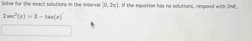 Solve for the exact solutions in the interval [0,2π ). If the equation has no solutions, respond with DNE.
2sec^2(x)=3-tan (x)'