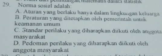 pemtungan matemaus dalam statıstik
29. Norma sosial adalah:
A. Aturan yang berlaku hanya dalam lingkungan keluarga
B. Peraturan yang ditetapkan oleh pemerintah untuk
keamanan umum
C. Standar perilaku yang diharapkan diikuti olch anggota
masyarakat
D. Pedoman perilaku yang diharapkan diikuti oleh
anggota masyarakat