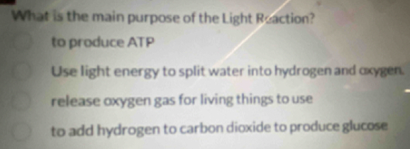 What is the main purpose of the Light Reaction?
to produce ATP
Use light energy to split water into hydrogen and oxygen.
release oxygen gas for living things to use
to add hydrogen to carbon dioxide to produce glucose