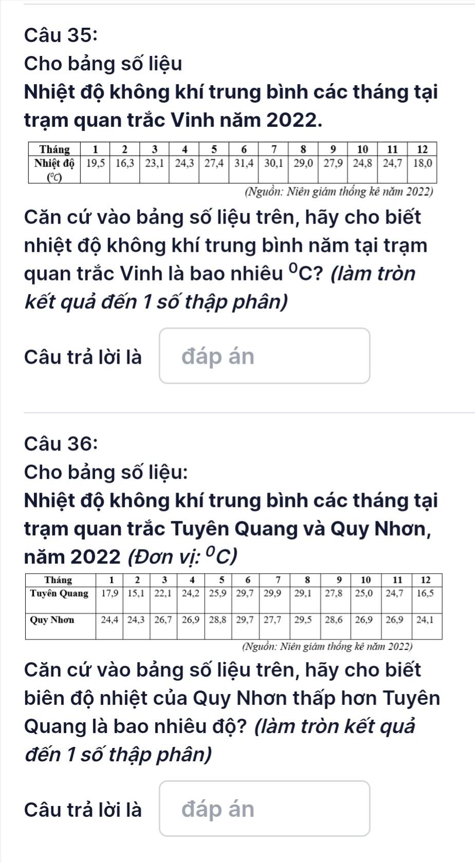 Cho bảng số liệu 
Nhiệt độ không khí trung bình các tháng tại 
trạm quan trắc Vinh năm 2022. 
(Nguồn: Niên giám thống kê năm 2022) 
Căn cứ vào bảng số liệu trên, hãy cho biết 
nhiệt độ không khí trung bình năm tại trạm 
quan trắc Vinh là bao nhiêu°C ? (làm tròn 
kết quả đến 1 số thập phân) 
Câu trả lời là đáp án 
Câu 36: 
Cho bảng số liệu: 
Nhiệt độ không khí trung bình các tháng tại 
trạm quan trắc Tuyên Quang và Quy Nhơn, 
năm 2022 (Đơn vị: ^circ C
(Nguồn: Niên giám thổng kê năm 2022) 
Căn cứ vào bảng số liệu trên, hãy cho biết 
biên độ nhiệt của Quy Nhơn thấp hơn Tuyên 
Quang là bao nhiêu độ? (làm tròn kết quả 
đến 1 số thập phân) 
Câu trả lời là đáp án