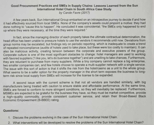 Good Procurement Practices and SMEs in Supply Chains: Lessons Learned from the Sun
International Hotel Chain in South Africa Case Study
by Carole Favre (2017)
A few years back, Sun International Group embarked on an introspective journey to decide if and how
it had effectively sourced from local SMEs. None of the company's assets could pinpoint a motive: they had
done nothing to “cause this to happen”. He concluded it was coincidental; “the SMEs only happened to end
up where they were necessary, at the time they were required."
In fact, since the managing director of each property takes the ultimate contractual determination, the
head office has been unable to pressure hotels to use the vendors it recommends until now. Deviations from
group norms may be escalated, but findings rely on periodic reporting, which is inadequate to create a trend
of repeated noncompliance (audits of hotels used to take place, but these were too costly to maintain). It can
also be malicious activity, creating tension between the corporate and executive powers of the group.
Corporate culture is one of the most significant obstacles to change: hotel managers are used to working
with favored suppliers (“I like you, let’s do business together”) and are unwilling to take chances. Furthermore,
they are reluctant to purchase from many suppliers. While a tiny company cannot replace a big enterprise,
two smaller companies can, and few hotels choose to operate a multi-supplier network with a single service.
The issue with this sort of action is that it shifts the risk from the hotel/casino as a unit to the whole group.
What seems to be a safer option for the property manager in the short term exposes the business to long-
term risk since local supply from SMEs will increase for the license to be expanded.
A second issue with the current scheme is that not all vendors are handled similarly, with big
manufacturers being treated with caution to ensure stable and affordable performance. At the same time,
SMEs are forced to conform to more stringent conditions, so they will inevitably be replaced. Furthermore,
MSMEs are expected to be grateful for the business they have, so they must be market competitive, provide
a high—quality commodity, provide consistent customer service, and retain their Broad-Based Black
Economic Empowerment (B-BBEE) rating.
Questions:
1. Discuss the problems evolving in the case of the Sun International Hotel Chain.
2. What interventions will be developed to resolve the problems of the Sun International Hotel Chain?