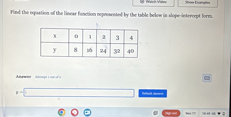 Watch Video Show Examples
Find the equation of the linear function represented by the table below in slope-intercept form.
Answer   Altempt 1 out of 2
y=□ Submit Answer
Sign out Nov 17 10:49 US