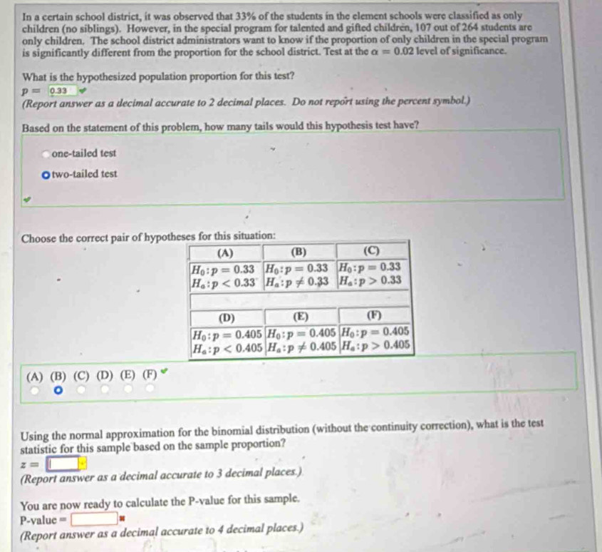 In a certain school district, it was observed that 33% of the students in the element schools were classified as only
children (no siblings). However, in the special program for talented and gifted children, 107 out of 264 students are
only children. The school district administrators want to know if the proportion of only children in the special program
is significantly different from the proportion for the school district. Test at the alpha =0.02 level of significance.
What is the hypothesized population proportion for this test?
p=_ 0.33
(Report answer as a decimal accurate to 2 decimal places. Do not report using the percent symbol.)
Based on the statement of this problem, how many tails would this hypothesis test have?
one-tailed test
◎two-tailed test
Choose the correct pair of hypon:
(A) (B) (C) (D) (E) (F)
Using the normal approximation for the binomial distribution (without the continuity correction), what is the test
statistic for this sample based on the sample proportion?
z=□
(Report answer as a decimal accurate to 3 decimal places.)
You are now ready to calculate the P-value for this sample.
P-value =□ *
(Report answer as a decimal accurate to 4 decimal places.)