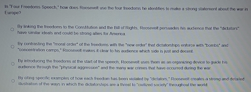 In "Four Freedoms Speech," how does Roosevelt use the four freedoms he identifies to make a strong statement about the war in
Europe?
By linking the freedoms to the Constitution and the Bill of Rights, Roosevelt persuades his audience that the "dictators"
have similar ideals and could be strong allies for America
By contrasting the 'moral order" of the freedoms with the "new order' that dictatorships enforce with "bombs" and
"concentration camps," Roosevell makes it clear to his audience which side is just and decent.
By introducing the freedoms at the start of the speech, Roosevelt uses them as an organizing device to guide his
audience through the "physical aggression" and the many war crimes that have occurred during the war
By citing specific examples of how each freedom has been violaled by "dictalers," Roosevelt creales a strong and defailed
ilustration of the ways in which the diclatorships are a threat to "civilized society" throughout the world