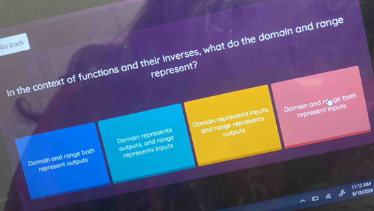 Go back
n the context of functions and their inverses, what do the domain and range
represent?
Domain and rayge both
outputs represent inputs
Domaln and range both Domain represents outputs, and range Domain represents Inputs, and range represents
represent outputs represents inputs
11:12 AMI
6/18/2024