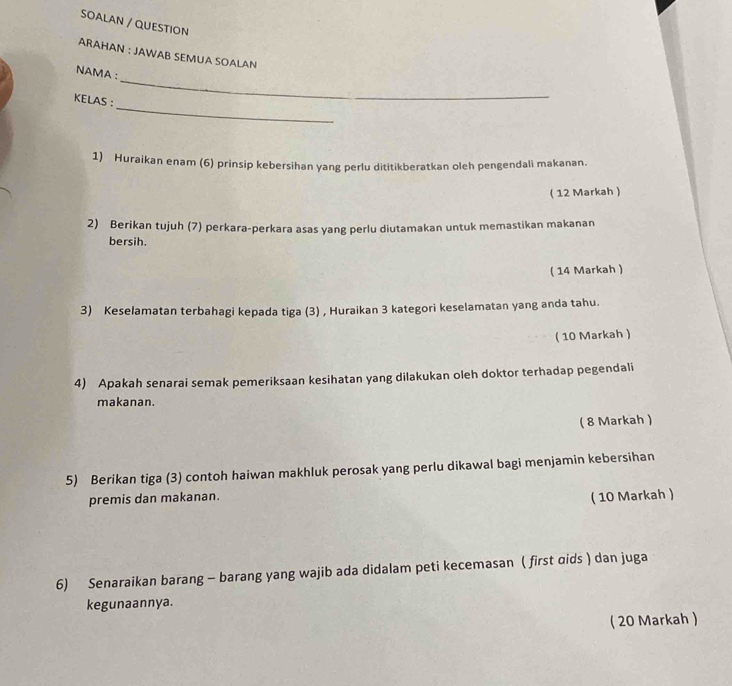 SOALAN / QUESTION 
ARAHAN : JAWAB SEMUA SOALAN 
_ 
NAMA: 
_ 
KELAS : 
1) Huraikan enam (6) prinsip kebersihan yang perlu dititikberatkan oleh pengendali makanan. 
( 12 Markah ) 
2) Berikan tujuh (7) perkara-perkara asas yang perlu diutamakan untuk memastikan makanan 
bersih. 
( 14 Markah ) 
3) Keselamatan terbahagi kepada tiga (3) , Huraikan 3 kategori keselamatan yang anda tahu. 
( 10 Markah ) 
4) Apakah senarai semak pemeriksaan kesihatan yang dilakukan oleh doktor terhadap pegendali 
makanan. 
( 8 Markah ) 
5) Berikan tiga (3) contoh haiwan makhluk perosak yang perlu dikawal bagi menjamin kebersihan 
premis dan makanan. 
( 10 Markah ) 
6) Senaraikan barang - barang yang wajib ada didalam peti kecemasan ( first dids ) dan juga 
kegunaannya. 
( 20 Markah )