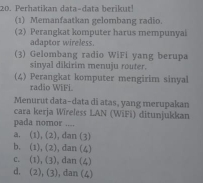 Perhatikan data-data berikut!
(1) Memanfaatkan gelombang radio.
(2) Perangkat komputer harus mempunyai
adaptor wireless.
(3) Gelombang radio WiFi yang berupa
sinyal dikirim menuju router.
(4) Perangkat komputer mengirim sinyal
radio WiFi
Menurut data-data di atas, yang merupakan
cara kerja Wireless LAN (WiFi) ditunjukkan
pada nomor ....
a. (1), (2), dan (3)
b. (1), (2), dan (4)
c. (1), (3),dan (4)
d. (2), (3), dan (4)