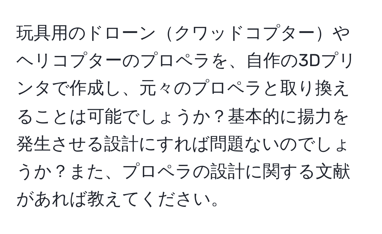 玩具用のドローンクワッドコプターやヘリコプターのプロペラを、自作の3Dプリンタで作成し、元々のプロペラと取り換えることは可能でしょうか？基本的に揚力を発生させる設計にすれば問題ないのでしょうか？また、プロペラの設計に関する文献があれば教えてください。