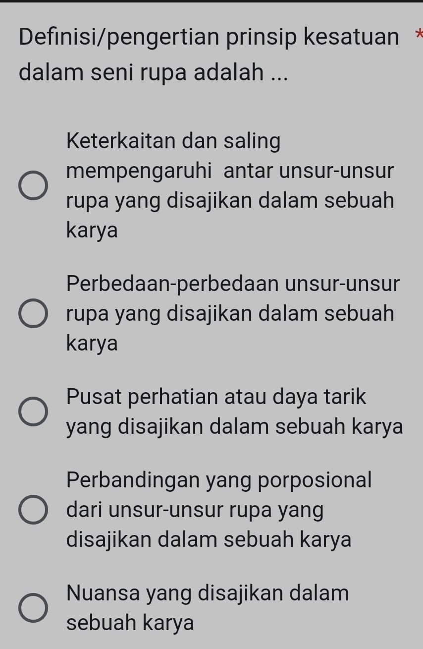 Definisi/pengertian prinsip kesatuan *
dalam seni rupa adalah ...
Keterkaitan dan saling
mempengaruhi antar unsur-unsur
rupa yang disajikan dalam sebuah
karya
Perbedaan-perbedaan unsur-unsur
rupa yang disajikan dalam sebuah
karya
Pusat perhatian atau daya tarik
yang disajikan dalam sebuah karya
Perbandingan yang porposional
dari unsur-unsur rupa yang
disajikan dalam sebuah karya
Nuansa yang disajikan dalam
sebuah karya