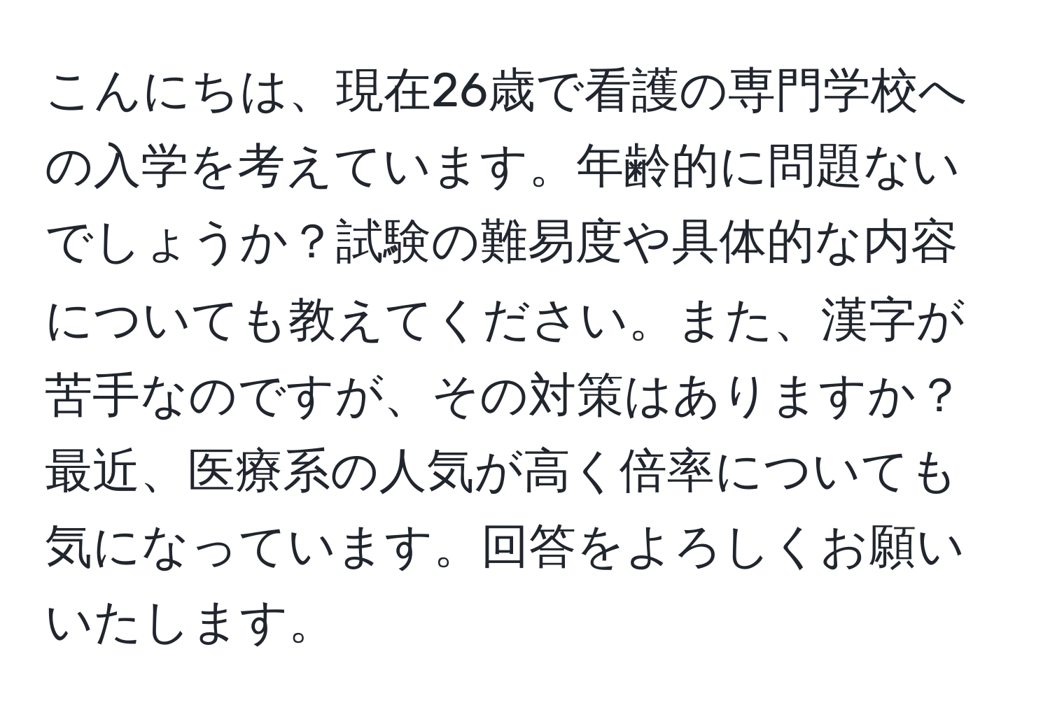 こんにちは、現在26歳で看護の専門学校への入学を考えています。年齢的に問題ないでしょうか？試験の難易度や具体的な内容についても教えてください。また、漢字が苦手なのですが、その対策はありますか？最近、医療系の人気が高く倍率についても気になっています。回答をよろしくお願いいたします。