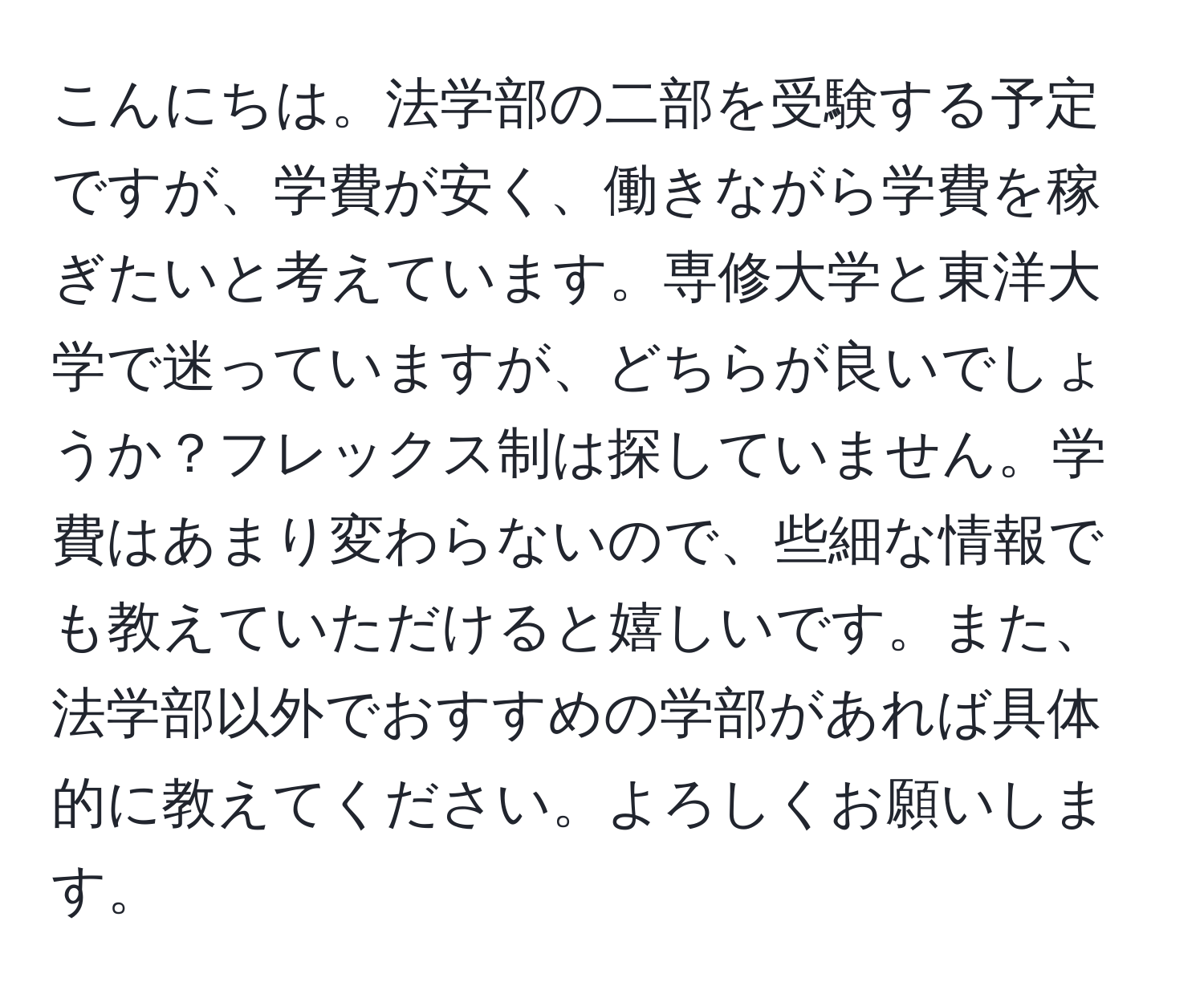 こんにちは。法学部の二部を受験する予定ですが、学費が安く、働きながら学費を稼ぎたいと考えています。専修大学と東洋大学で迷っていますが、どちらが良いでしょうか？フレックス制は探していません。学費はあまり変わらないので、些細な情報でも教えていただけると嬉しいです。また、法学部以外でおすすめの学部があれば具体的に教えてください。よろしくお願いします。