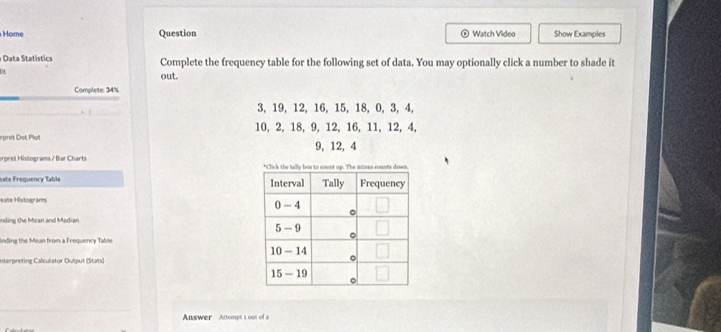 Home Question Watch Video Show Examples 
Data Statistics Complete the frequency table for the following set of data. You may optionally click a number to shade it 
a 
out. 
Complete: 34%
3, 19, 12, 16, 15, 18, 0, 3, 4,
10, 2, 18, 9, 12, 16, 11, 12, 4, 
rpret Dot Plot
9, 12, 4
erpret Histograms / Bar Charts 
eate Frequency Table 
eate Histograms 
nding the Mean and Median 
inding the Mean from a Frequency Table 
Interpreting Calculator Output (Stats) 
Answer Attempt 1 out of 2