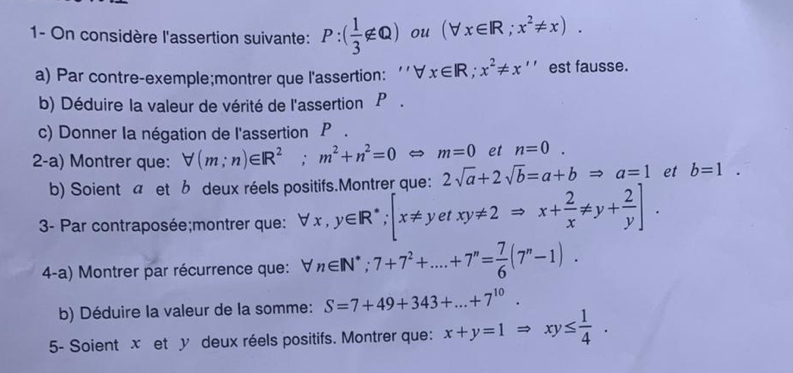 1- On considère l'assertion suivante: P:( 1/3 ∉ Q) ou (forall x∈ R;x^2!= x). 
a) Par contre-exemple;montrer que l'assertion: ''∀ d x∈ R; x^2!= x'' est fausse. 
b) Déduire la valeur de vérité de l'assertion P. 
c) Donner Ia négation de l'assertion P. 
2-a) Montrer que: forall (m;n)∈ R^2; m^2+n^2=0 m=0 et n=0. 
b) Soient a et b deux réels positifs.Montrer que: 2sqrt(a)+2sqrt(b)=a+bRightarrow a=1 et b=1. 
3- Par contraposée;montrer que: forall x,y∈ R^*; [x!= yetxy!= 2Rightarrow x+ 2/x != y+ 2/y ]. 
4-a) Montrer par récurrence que: forall n∈ N^*; 7+7^2+....+7^n= 7/6 (7^n-1). 
b) Déduire la valeur de la somme: S=7+49+343+...+7^(10). 
5- Soient x et y deux réels positifs. Montrer que: x+y=1Rightarrow xy≤  1/4 .