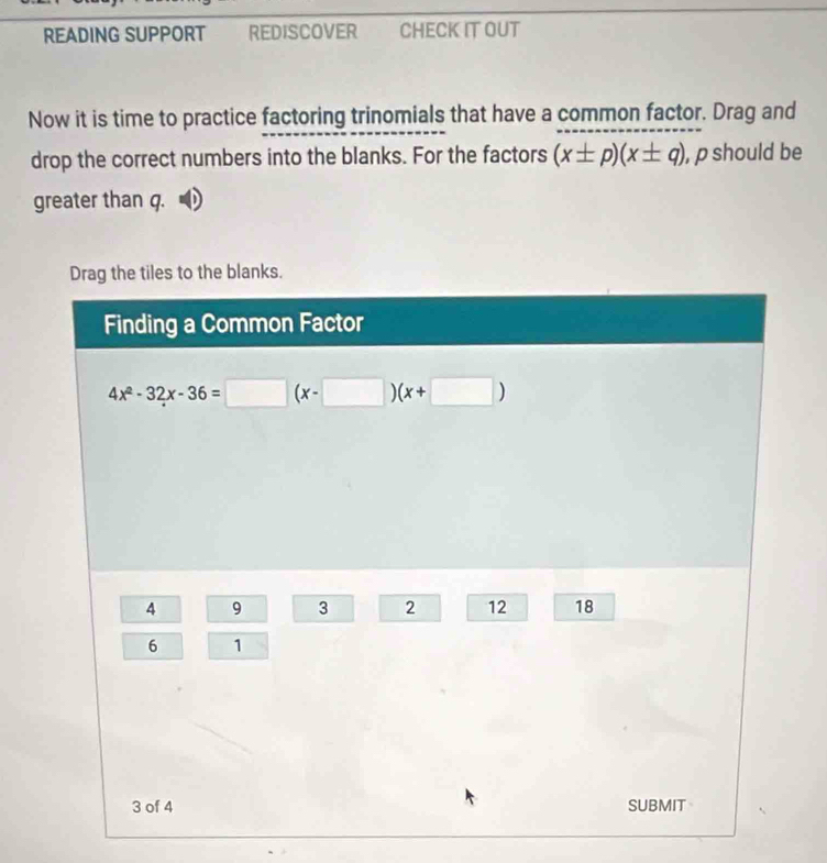 READING SUPPORT REDISCOVER CHECK IT OUT
Now it is time to practice factoring trinomials that have a common factor. Drag and
drop the correct numbers into the blanks. For the factors (x± p)(x± q) , p should be
greater than q.
tiles to the blanks.