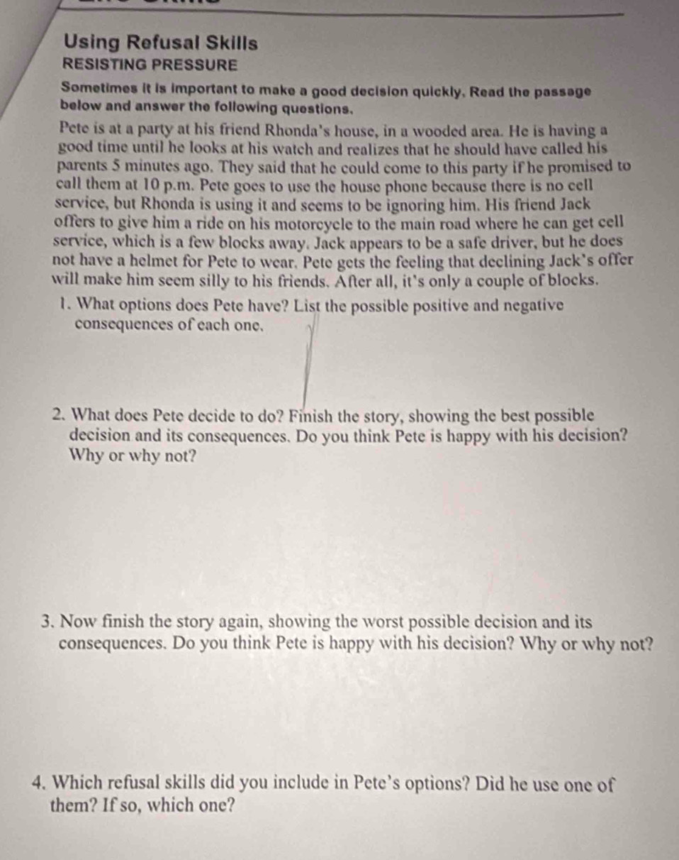 Using Refusal Skills 
RESISTING PRESSURE 
Sometimes it is important to make a good decision quickly, Read the passage 
below and answer the following questions. 
Pete is at a party at his friend Rhonda's house, in a wooded area. He is having a 
good time until he looks at his watch and realizes that he should have called his 
parents 5 minutes ago. They said that he could come to this party if he promised to 
call them at 10 p.m. Pete goes to use the house phone because there is no cell 
service, but Rhonda is using it and seems to be ignoring him. His friend Jack 
offers to give him a ride on his motorcycle to the main road where he can get cell 
service, which is a few blocks away. Jack appears to be a safe driver, but he does 
not have a helmet for Pete to wear. Pete gets the feeling that declining Jack’s offer 
will make him seem silly to his friends. After all, it's only a couple of blocks. 
1. What options does Pete have? List the possible positive and negative 
consequences of each one. 
2. What does Pete decide to do? Finish the story, showing the best possible 
decision and its consequences. Do you think Pete is happy with his decision? 
Why or why not? 
3. Now finish the story again, showing the worst possible decision and its 
consequences. Do you think Pete is happy with his decision? Why or why not? 
4. Which refusal skills did you include in Pete’s options? Did he use one of 
them? If so, which one?