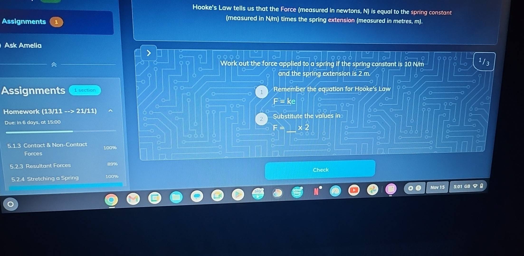 Hooke's Law tells us that the Force (measured in newtons, N) is equal to the spring constant 
Assignments 
(measured in N/m) times the spring extension (measured in metres, m). 
Ask Amelia 
Work out the force applied to a spring if the spring constant is 10 N/m 13 
and the spring extension is 2 m. 
Assignments 1 section Remember the equation for Hooke's Law 
Homework (13/11 --> 21/11) 
Due: in 6 days, at 15:00 2 Substitute the values in
F= x 2
5.1.3 Contact & Non-Contact 100%
Forces 
Resultant Forces 89%
Check 
5.2.4 Stretching a Spring 100%
Nov 15 5:01 GB