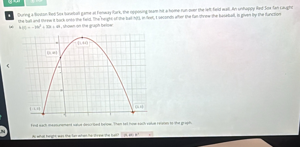 Oplay           
8 During a Boston Red Sox baseball game at Fenway Park, the opposing team hit a home run over the left field wall. An unhappy Red Sox fan caught
the ball and threw it back onto the field. The height of the ball h(t) ), in feet, t seconds after the fan threw the baseball, is given by the function
(a) h(t)=-16t^2+32t+48 , shown on the graph below:
Find each measurement value described below. Then tell how each value relates to the graph.
N
At what height was the fan when he threw the ball? (0,48)ft^2 ×