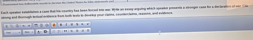 et has deliberately sought to deceiue the United States by lake statements and 
Each speaker establishes a case that his country has been forced into war. Write an essay arguing which speaker presents a stronger case for a declaration of war Cile 
strong and thorough textual evidence from both texts to develop your claims, counterclaims, reasons, and evidence. 
Ω B I U S 
Font Sure