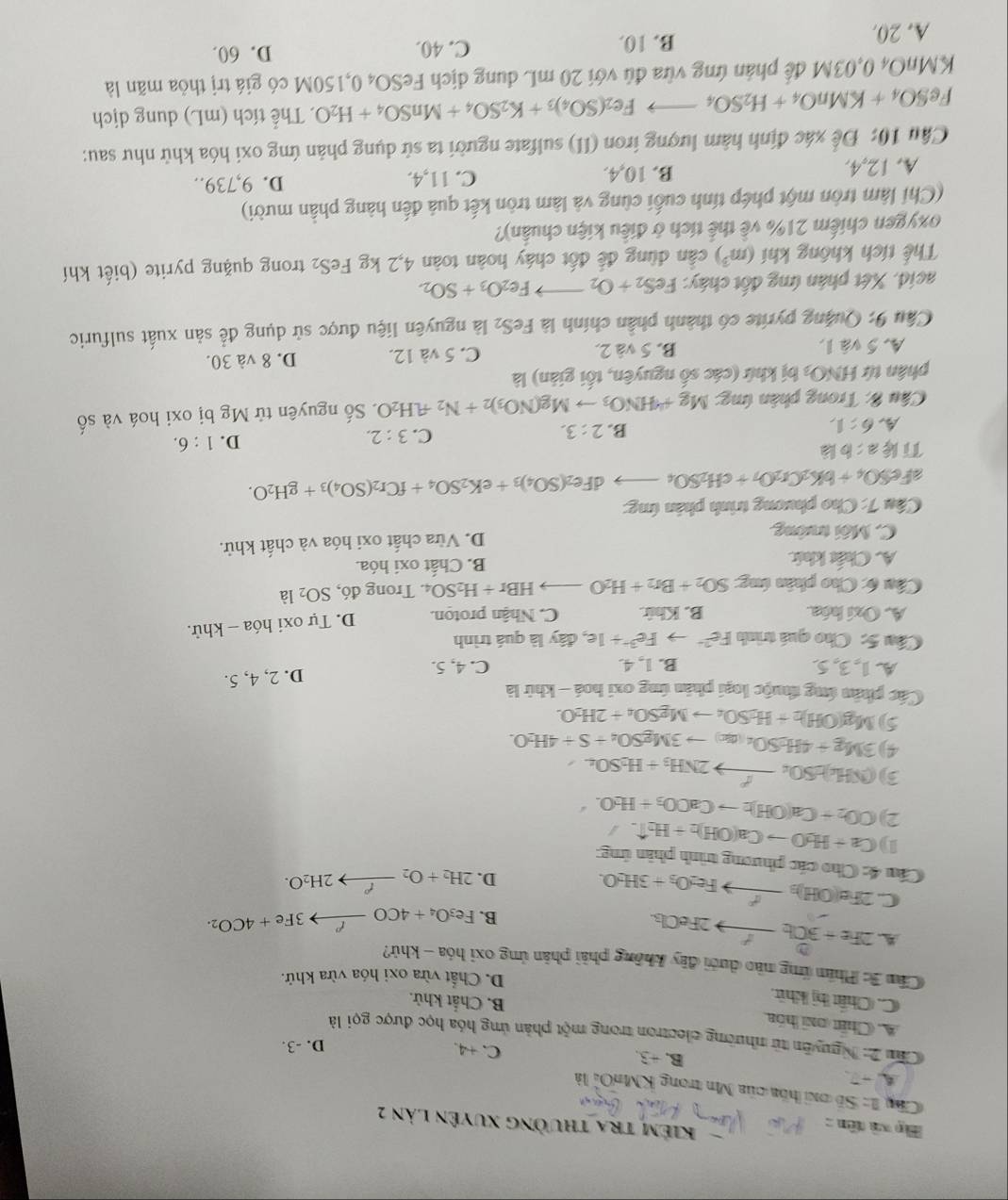 Mp xà tên :
KIẻm tra thường xuyên lản 2
Câ I=SE *  óa của Mn trong KMnOi là
A □ C. +4.
B. +3.
D. -3.
Cu 2: Nguyên từ nhường electron trong một phản ứng hóa học được gọi là
A. Chết oni hóa B. Chắt khử.
C. Chất hị khít.
D. Chất vừa oxi hóa vừa khử.
Cầm 3: Phim ứng nào dưới đây không phải phản ứng oxi hóa - khử?
A. 2Fe+3Cl_2to 2FeCl_3.
B. F e_3O_4+4COxrightarrow ell 3Fe+4CO_2.
C 2Fe(OH)_3xrightarrow I^2Fe_2O_3+3H_2O.
D. 2H_2+O_2xrightarrow f'2H_2O.
Cầu 4: Cho các phương trình phân ứng:
1) Ca+H_2Oto Ca(OH)_2+H_2uparrow . j
2) CO_2+Ca(OH)_2to CaOO_3+H_2O.
3) (NH_4)_2SO_4to 2NH_3+H_2SO_4
4) 3Mg+4H_2SO_4(ac)to 3MgSO_4+S+4H_2O.
5) Mg(OH)_2+H_2SO_4to MgSO_4+2H_2O.
Các phân ứng thuộc loại phản ứng oxi hoá - khử là
A. 1, 3, 5. B. 1, 4. C. 4, 5.
D. 2, 4, 5.
Cầu 5: Cho quá trình Fe^(2+)to Fe^(3+)+1e , đây là quá trình
A. Oxí hóa. B. Khir. C. Nhận proton. D. Tự oxi hóa - khử.
Câu 6: Cho phân ứng: SO_2+Br_2+H_2Oto HBr+H_2SO_4. Trong đó, SO_2 là
A. Chất khíc B. Chất oxi hóa.
C. Môi trường D. Vừa chất oxi hóa và chất khử.
Câu 7: Cho phương trình phân ứng:
afet O_4+bK_2Cr_2O_7+cH_2SO_4to 1Fe_2(SO_4)_3+eK_2SO_4+fCr_2(SO_4)_3+gH_2O.
Tik a:b là
A 6:1,
B. 2:3.
C. 3:2.
D. 1:6.
Câu 8: Trong phân ứng: Mg+4HNO_3to Mg(NO_3)_2+N_2uparrow .H_2O 1 Số nguyên tử Mg bị oxi hoá và số
phân tứ HNO_3 bị khứ (các số nguyên, tối giản) là
A. 5 và 1. B. 5 và 2. C. 5 và 12. D. 8 và 30.
Câu 9: Quặng pyrite có thành phần chính là FeS_2 là nguyên liệu được sử dụng để sản xuất sulfuric
acid. Xét phân ứng đốt cháy: FeS_2+O_2to Fe_2O_3+SO_2.
Thể tích không khí (m^3) cần dùng để đốt cháy hoàn toàn 4,2 kg FeS_2 trong quặng pyrite (biết khí
oxygen chiếm 21% về thể tích ở điều kiện chuẩn)?
(Chi làm tròn một phép tính cuối cùng và làm tròn kết quả đến hàng phần mười)
A. 12,4. B. 10,4. C. 11,4. D. 9,739..
Câu 10: Để xác định hàm lượng iron (II) sulfate người ta sử dụng phản ứng oxi hóa khử như sau:
FeSO_4+KMnO_4+H_2SO_4to Fe_2(SO_4)_3+K_2SO_4+MnSO_4+H_2O. Thể tích (mL) dung dịch
KMnO4 0,03M để phản ứng vừa đủ với 20 mL dung dịch F FeSO_40,150M có giá trị thỏa mãn là
A. 20. B. 10.
C. 40. D. 60.