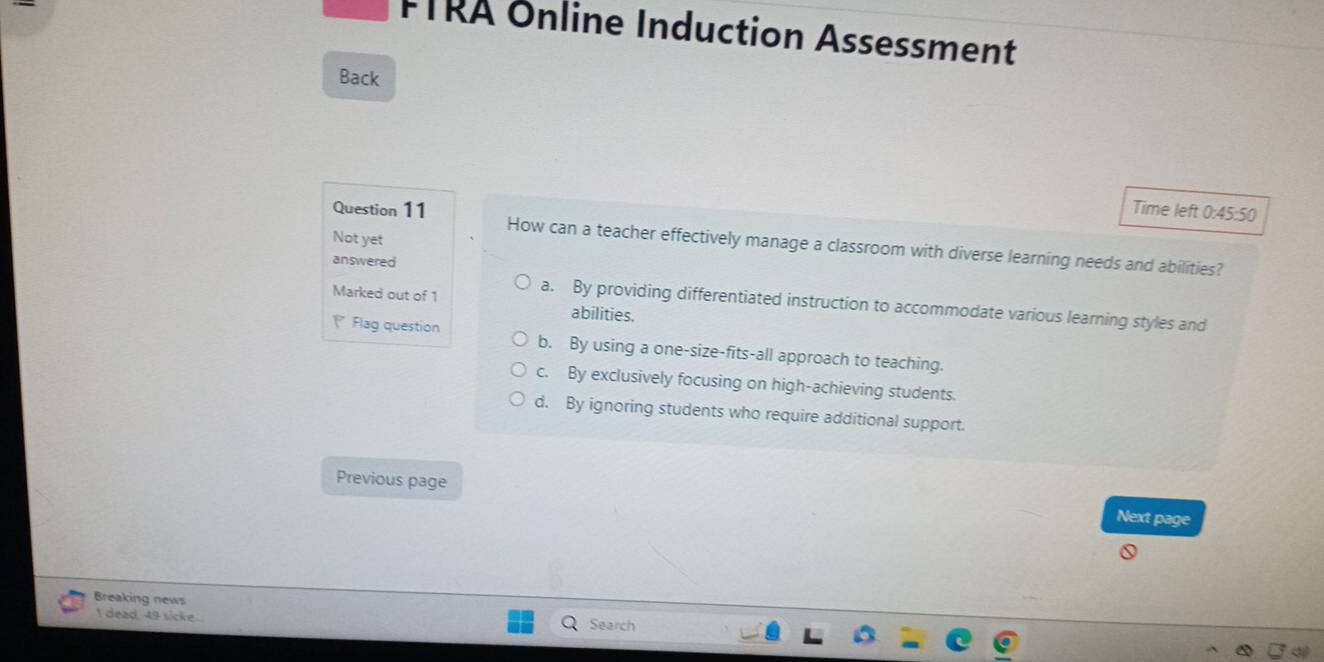 FTRA Online Induction Assessment
Back
Time left 0:45:50
Question 11 How can a teacher effectively manage a classroom with diverse learning needs and abilities?
Not yet
answered
Marked out of 1 a. By providing differentiated instruction to accommodate various learning styles and
abilities.
Flag question b. By using a one-size-fits-all approach to teaching.
c. By exclusively focusing on high-achieving students.
d. By ignoring students who require additional support.
Previous page Next page
Breaking news Search
I dead, 49 sicke .