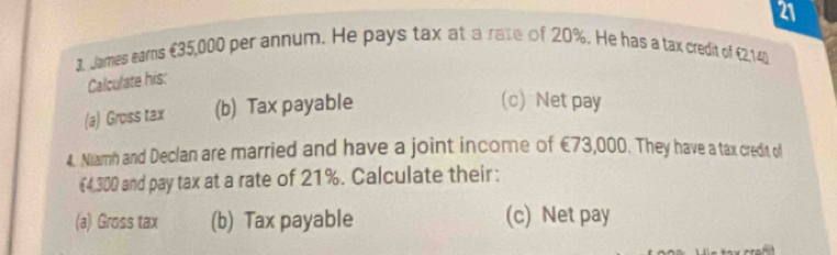 21 
3. James eams €35,000 per annum. He pays tax at a rate of 20%. He has a tax credit of €2,140
Calculate his: 
(a) Gross tax (b) Tax payable 
(c) Net pay 
4. Niamh and Declan are married and have a joint income of €73,000. They have a tax credit of
€4,300 and pay tax at a rate of 21%. Calculate their: 
(a) Gross tax (b) Tax payable (c) Net pay