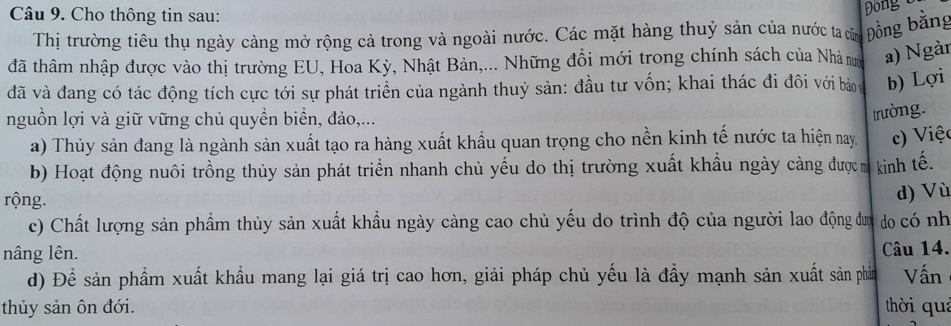 Cho thông tin sau:
Đông
Thị trường tiêu thụ ngày càng mở rộng cả trong và ngoài nước. Các mặt hàng thuỷ sản của nước ta cũng Đồng bằng
đã thâm nhập được vào thị trường EU, Hoa Kỳ, Nhật Bản,... Những đổi mới trong chính sách của Nhà nướ a) Ngàn
đã và đang có tác động tích cực tới sự phát triển của ngành thuỷ sản: đầu tư vốn; khai thác đi đôi với bảo ự b) Lợi
nguồn lợi và giữ vững chủ quyển biển, đảo,...
trường.
a) Thủy sản đang là ngành sản xuất tạo ra hàng xuất khẩu quan trọng cho nền kinh tế nước ta hiện nay. c) Việc
b) Hoạt động nuôi trồng thủy sản phát triển nhanh chủ yếu do thị trường xuất khẩu ngày càng đượ m kinh tế.
rộng.
d) Vù
c) Chất lượng sản phẩm thủy sản xuất khẩu ngày càng cao chủ yếu do trình độ của người lao động đượ do có nh
nâng lên. Câu 14.
d) Để sản phẩm xuất khẩu mang lại giá trị cao hơn, giải pháp chủ yếu là đầy mạnh sản xuất sản phầm Vấn
thủy sản ôn đới. thời quả