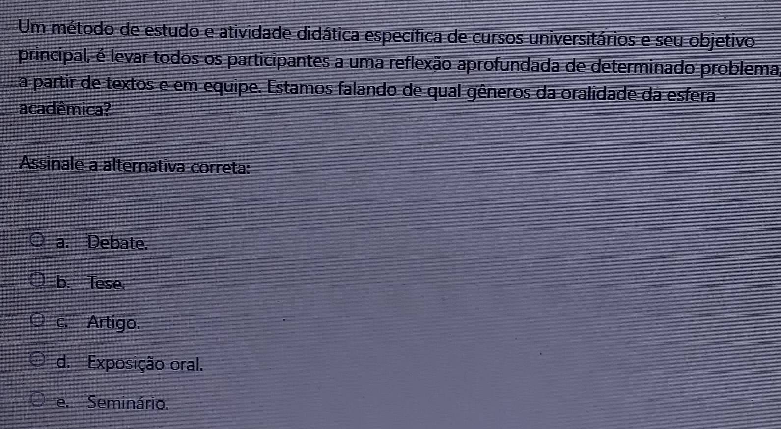 Um método de estudo e atividade didática específica de cursos universitários e seu objetivo
principal, é levar todos os participantes a uma reflexão aprofundada de determinado problema,
a partir de textos e em equipe. Estamos falando de qual gêneros da oralidade da esfera
acadêmica?
Assinale a alternativa correta:
a. Debate.
b. Tese.
c. Artigo.
d. Exposição oral.
e. Seminário.