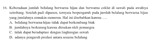 Keberadaan jumlah belalang berwarna hijau dan berwarna coklat di sawah pada awalnya
seimbang. Setelah padi dipanen, ternyata berpengaruh pada jumlah belalang berwarna hijau
yang jumlahnya semakin menurun. Hal ini disebabkan karena …
A. belalang berwarna hijau tidak dapat berkembang biak
B. jumlahnya berkurang karena dimakan oleh pemangsa
C. tidak dapat beradaptasi dengan lingkungan sawah
D. adanya pengaruh predasi antara sesama belalang