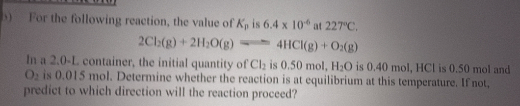 For the following reaction, the value of K_p is 6.4* 10^(-6) at 227°C.
2Cl_2(g)+2H_2O(g)leftharpoons 4HCl(g)+O_2(g)
In a 2.0-L container, the initial quantity of Cl_2 is 0.50 mol, H_2O is 0.40 mol, HCl is 0.50 mol and
O is 0.015 mol. Determine whether the reaction is at equilibrium at this temperature. If not, 
predict to which direction will the reaction proceed?