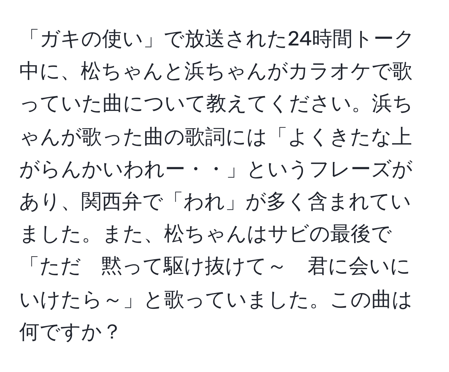 「ガキの使い」で放送された24時間トーク中に、松ちゃんと浜ちゃんがカラオケで歌っていた曲について教えてください。浜ちゃんが歌った曲の歌詞には「よくきたな上がらんかいわれー・・」というフレーズがあり、関西弁で「われ」が多く含まれていました。また、松ちゃんはサビの最後で「ただ　黙って駆け抜けて～　君に会いに　いけたら～」と歌っていました。この曲は何ですか？