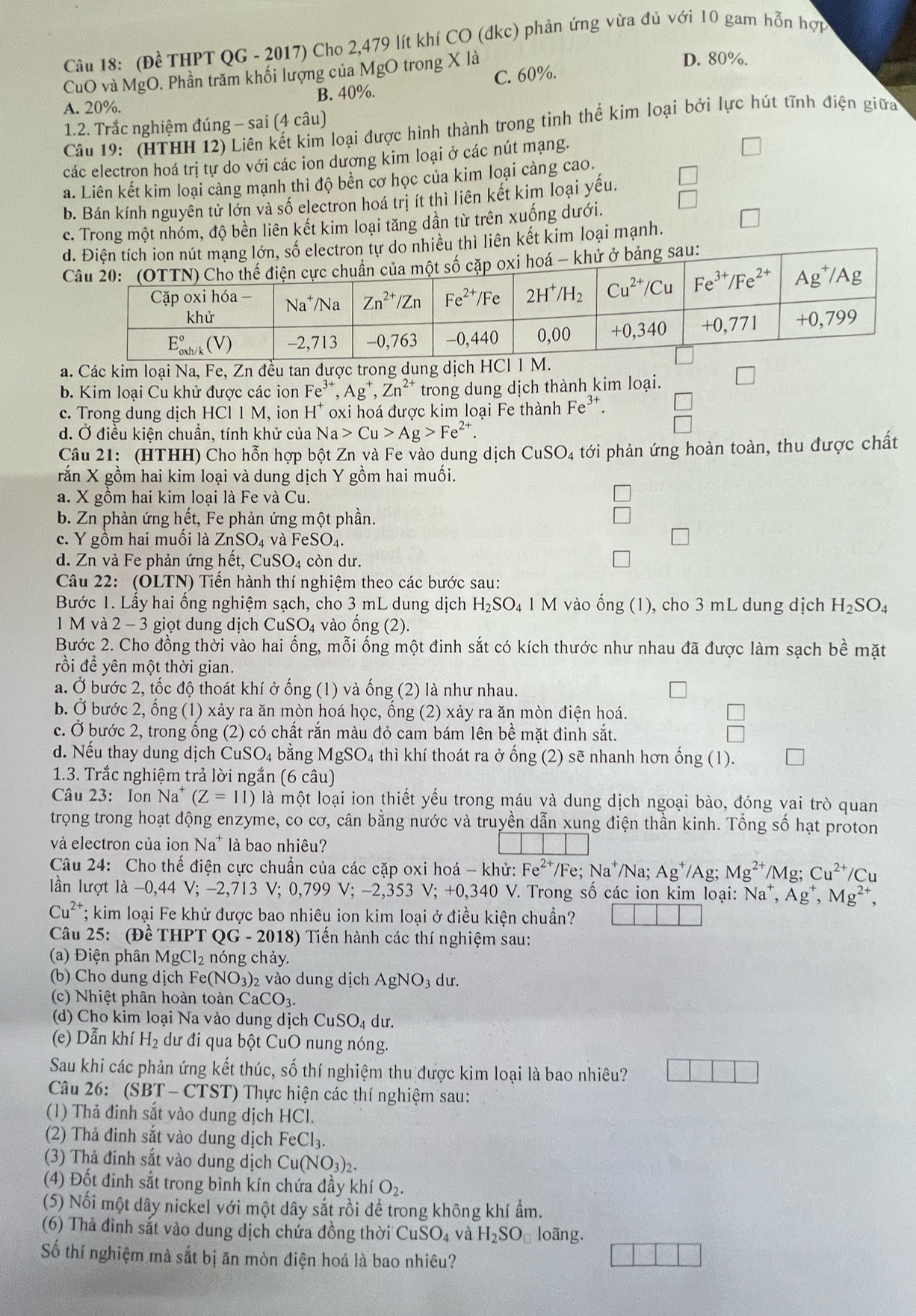 (Đề THPT QG - 2017) Cho 2,479 lít khí CO (đkc) phản ứng vừa đủ với 10 gam hỗn hợp
CuO và MgO. Phần trăm khối lượng của MgO trong X là D. 80%.
A. 20%. B. 40%. C. 60%.
1.2. Trắc nghiệm đúng - sai (4 câu)
Câu 19: (HTHH 12) Liên kết kim loại được hình thành trong tinh thể kim loại bởi lực hút tĩnh điện giữa
các electron hoá trị tự do với các ion dương kim loại ở các nút mạng.
a. Liên kết kim loại càng mạnh thì độ bền cơ học của kim loại càng cao.
b. Bán kính nguyên từ lớn và số electron hoá trị ít thì liên kết kim loại yếu.
c. Trong một nhóm, độ bền liên kết kim loại tăng dần từ trên xuống dưới.
delectron tự do nhiều thì liên kết kim loại mạnh.
u:
a. Các kim loại Na, Fe, Zn đều tan được trong du
b. Kim loại Cu khử được các ion Fe^(3+),Ag^+,Zn^(2+) trong dung dịch thành kim loại. D
c. Trong dung dịch HCI1M , ion H^+ oxi hoá được kim loại Fe thành Fe^(3+).
d. Ở điều kiện chuần, tính khử của Na>Cu>Ag>Fe^(2+).
Câu 21: (HTHH) Cho hỗn hợp bột Zn và Fe vào dung dịch CuSO_4 tới phản ứng hoàn toàn, thu được chất
rắn X gồm hai kim loại và dung dịch Y gồm hai muối.
a. X gồm hai kim loại là Fe và Cu.
b. Zn phản ứng hết, Fe phản ứng một phần.
c. Y gồm hai muối là ZnSO_4 về FeSO_4.
d. Zn và Fe phản ứng hết, CuSO_4 còn dư.
Câu 22: (OLTN) Tiến hành thí nghiệm theo các bước sau:
Bước 1. Lấy hai ống nghiệm sạch, cho 3 mL dung dịch H_2SO_4 4 1 M vào dot ong(1) ), cho 3 mL dung dịch H_2SO_4
l M và 2-3 giọt dung dịch CuSO 4 vào ống (2)
Bước 2. Cho đồng thời vào hai ống, mỗi ống một đinh sắt có kích thước như nhau đã được làm sạch bề mặt
rồi đề yên một thời gian.
a. Ở bước 2, tốc độ thoát khí ở ống (1) và ống (2) là như nhau.
b. Ở bước 2, ống (1) xảy ra ăn mòn hoá học, ống (2) xảy ra ăn mòn điện hoá.
c. Ở bước 2, trong ống (2) có chất rắn màu đỏ cam bám lên bề mặt đinh sắt.
 □ /□  
d. Nếu thay dung dịch CuSO_4 1 bằng MgSO₄ thì khí thoát ra ở ống (2) sẽ nhanh hơn hat ong(1).
1.3. Trắc nghiệm trả lời ngắn (6 câu)
Câu 23: Ion Na. (Z=11) là một loại ion thiết yếu trong máu và dung dịch ngoại bào, đóng vai trò quan
trọng trong hoạt động enzyme, co cơ, cân bằng nước và truyền dẫn xung điện thần kinh. Tổng số hạt proton
và electron của ion Na* là bao nhiêu?
Câu 24: Cho thế điện cực chuẩn của các cặp oxi hoá - khử: Fe^(2+) /Fe; Na^+ Na; Ag^+/Ag Mg^(2+)/M 0' Cu^(2+)/Cu
lần lượt là -0,44 V; -2,713 V;0,799V;-2,353V;+0,340V V. Trong số các ion kim loại: Na^+,Ag^+,Mg^(2+),
Cu^2 *; kim loại Fe khử được bao nhiêu ion kim loại ở điều kiện chuẩn?
Câu 25: (Đề THPT QG - 2018) Tiến hành các thí nghiệm sau:
(a) Điện phân MgCl_2 nóng chảy.
(b) Cho dung dịch I e(NO_3)_2 vào dung dịch AgNO_3du.
(c) Nhiệt phân hoàn toàn CaCO_3.
(d) Cho kim loại Na vào dung dịch ( CuSO_4du.
(e) Dẫn khí H_2 dư đi qua bột CuO nung nóng.
Sau khi các phản ứng kết thúc, số thí nghiệm thu được kim loại là bao nhiêu?
Câu 26: (SBT -  CTST) Thực hiện các thí nghiệm sau:
(1) Thả đinh sắt vào dung dịch HCl.
(2) Thả đinh sắt vào dung dịch FeCl_3.
(3) Thả đinh sắt vào dung dịch Cu(NO_3)_2.
(4) Đốt đinh sắt trong bình kín chứa đầy khí O_2.
(5) Nối một dây nickel với một dây sắt rồi để trong không khí ẩm.
(6) Thả đinh sắt vào dung dịch chứa đồng thời CuSO_4 và H_2SO_□  loãng.
Số thí nghiệm mà sắt bị ăn mòn điện hoá là bao nhiêu?