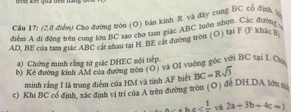 kế t qua den nan g d 
Cầu 17: (2,0 điểm) Cho đường tròn (O) bán kính R và dây cụng BC cổ định. M 
điểm A di động trên cung lớn BC sao cho tam giác ABC luôn nhọn. Các đường t
AD, BE của tam giác ABC cắt nhau tại H. BE cắt đường tròn (O) tại F (F khác B) 
a) Chứng minh rằng tứ giác DHEC nội tiếp. 
b) Kẻ đường kính AM của đường tròn (O) và OI vuông gốc với BC tại I. Cha 
minh rằng I là trung điểm của HM và tỉnh AF biết BC=Rsqrt(3). 
c) Khi BC cổ định, xác định vị trí của A trên đường tròn (O) đề DH.DA lớn tà 
_ hc 2a+3b+4c=3.