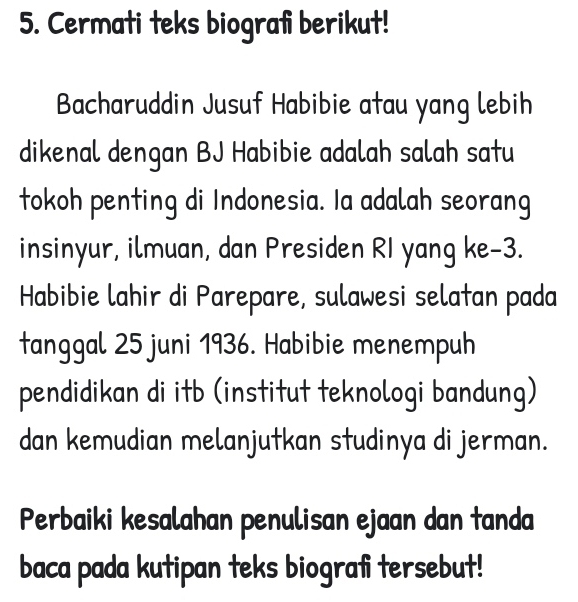 Cermati teks biografi berikut! 
Bacharuddin Jusuf Habibie atau yang lebih 
dikenal dengan BJ Habibie adalah salah satu 
tokoh penting di Indonesia. Ia adalah seorang 
insinyur, ilmuan, dan Presiden RI yang ke -3. 
Habibie lahir di Parepare, sulawesi selatan pada 
tanggal 25 juni 1936. Habibie menempuh 
pendidikan di itb (institut teknologi bandung) 
dan kemudian melanjutkan studinya di jerman. 
Perbaiki kesalahan penulisan ejaan dan tanda 
baca pada kutipan teks biografi tersebut!