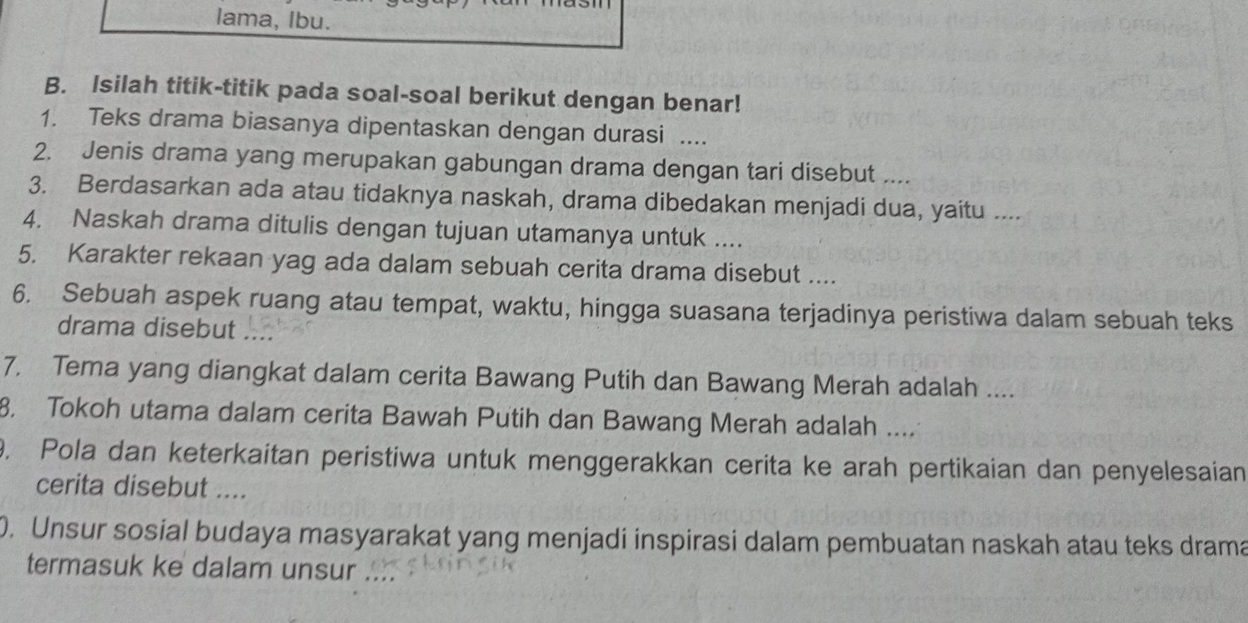 lama, Ibu. 
B. Isilah titik-titik pada soal-soal berikut dengan benar! 
1. Teks drama biasanya dipentaskan dengan durasi .... 
2. Jenis drama yang merupakan gabungan drama dengan tari disebut .... 
3. Berdasarkan ada atau tidaknya naskah, drama dibedakan menjadi dua, yaitu .... 
4. Naskah drama ditulis dengan tujuan utamanya untuk .... 
5. Karakter rekaan yag ada dalam sebuah cerita drama disebut .... 
6. Sebuah aspek ruang atau tempat, waktu, hingga suasana terjadinya peristiwa dalam sebuah teks 
drama disebut .... 
7. Tema yang diangkat dalam cerita Bawang Putih dan Bawang Merah adalah .... 
8. Tokoh utama dalam cerita Bawah Putih dan Bawang Merah adalah .... 
9. Pola dan keterkaitan peristiwa untuk menggerakkan cerita ke arah pertikaian dan penyelesaian 
cerita disebut .... 
0. Unsur sosial budaya masyarakat yang menjadi inspirasi dalam pembuatan naskah atau teks drama 
termasuk ke dalam unsur