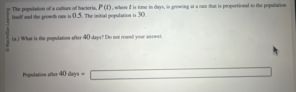 The population of a culture of bacteria, P(t) , where t is time in days, is growing at a rate that is proportional to the population 
itself and the growth rate is 0.5. The initial population is 30. 
(a.) What is the population after 40 days? Do not round your answer. 
Population after 40days=□