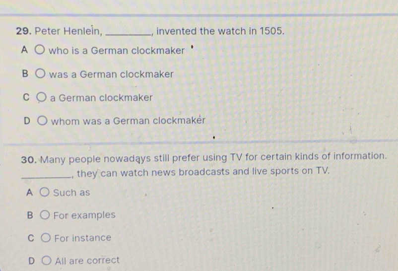 Peter Henlein, _, invented the watch in 1505.
A who is a German clockmaker
B was a German clockmaker
C a German clockmaker
D whom was a German clockmakér
30. Many people nowadays still prefer using TV for certain kinds of information.
_, they can watch news broadcasts and live sports on TV.
A Such as
B For examples
C For instance
D All are correct