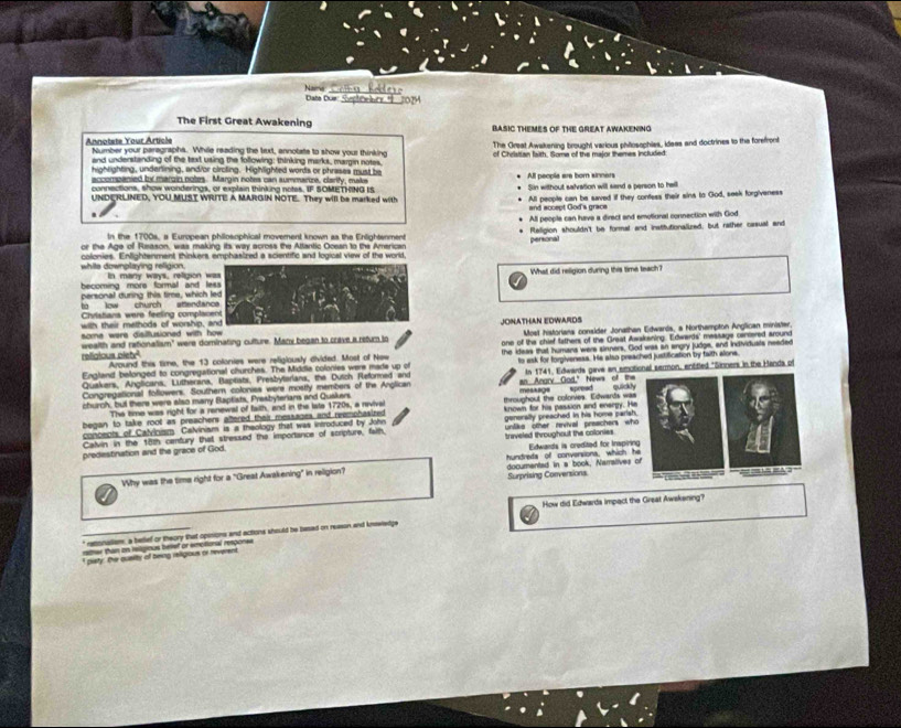 Nais Data Due
The First Great Awakening BASIC THEMES OF THE GREAT AWAKENING
Annotete Your Article Number your paragraphs. While reading the tuxt, annotate to show your thinking of Cheistian faith. Soma of the major themes included:
and understanding of the text using the following; thinking marks, margin notes. The Great Awakening brought various philosophies, ileas and doctrines to the forefront
hightighting, underining, andior clroting. Highlighted words or phrases must be
accompanied by margin notes. Margin notes can summaruze, carity, make All people are born sinners
connections, show wonderings, or explain thinking notes. IF SOMETHING IS Sin without salvation will sand a person to hall
UNDERLINED, YOU MUST WRITE A MARGIN NOTE. They will be marked with All people can be saved if they confess their sins to God, seek forgiveness
and accept God's grace
All people can have a direct and emotiural connection with God
In the 1700s, a European philosophical movement known as the Enlightenment Religion shouldn't be formal and institutionallred; but rather casual and
personal
or the Age of Reason, was making its way across the Attantic Ocean to the American
white downplaying religion. colonies. Enlightenment, thinkers emphasized a scientific and logical view of the world,
becoming mors formal and In many ways, religion What did religion during this time teach?
personal during this time, which
to low church aftenda
Chvistans were feeling compla
with their methods of worship,
some were disiltusioned with howJONATHAN EDWARDS Most historiana consider Jonathan Edwarls, a Northampton Anglican minister.
religious plete wealth and rationalism" were dominating culture. Mazy began to crave a return to one of the chief tathers of the Great Awakening. Edwards' message centered around
England belonged to congregational churches. The Middia colonies were made up of the ideas that humana were sinners, God was an angry judge, and individuats needed
Around this time, the 13 colonies were religiously divided. Most of New
Quakers, Anglicans, Lutherans, Baptists, Presbyterians, the Dutch Fleformed and to ask for forpiveness. He also preached justification by faith alone.
Congregational foflowers. Southern colonies were mostly members of the Anglican an Angry God." News of the In 1741, Edwards gave an emotional sermon, entitled "Sinners in the Handa of
church, but there were also many Baptists, Presbyterians and Quakers throughout the colorves. Edwands was measags spread quickl
The time was right for a renewal of faith, and in the late 1720s, a revival
began to take root as preachers aftered their measages and reemphasized 
concects of Calvinism Calviniam is a theology that was introduced by John known for his passion and enargy. He
Calvin in the 18th century that stressed the importance of scripture, faith, generally preached in his home parish.
predestination and the grace of God. traveled throughout the colonies unlike other revival preachers who
hundreta of conversions, which he  Edwands is credited for Inspiring
Why was the time right for a "Great Awakening" in religion? documented in a book, Narralives of
Surprising Conversions =  
How did Edwarda impact the Great Awskening?
" retionalism, a betlef or theory that opinions and actions should be based on reason and knwledge
rsher than on islgious helef or emotional respones
I cisty, the qusity of boig reilgious of neveren